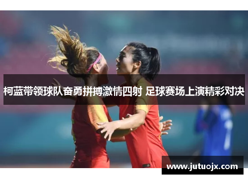 柯蓝带领球队奋勇拼搏激情四射 足球赛场上演精彩对决