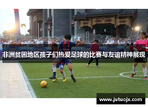 非洲贫困地区孩子们热爱足球的比赛与友谊精神展现